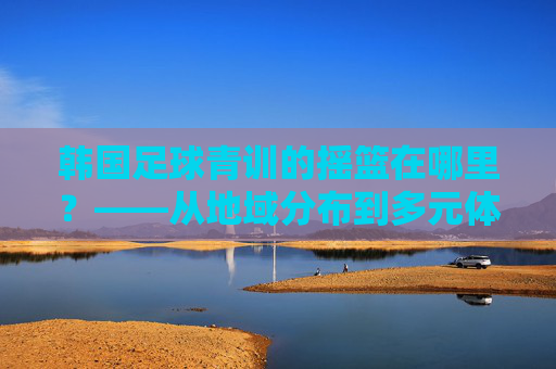韩国足球青训的摇篮在哪里？——从地域分布到多元体系的全景解析，韩国足球青训的摇篮，地域分布与多元体系全景解析
