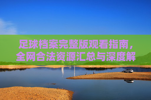 足球档案完整版观看指南，全网合法资源汇总与深度解析