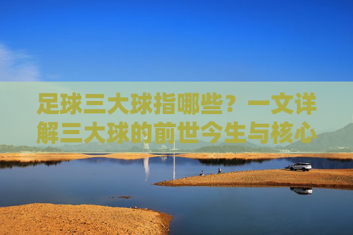 足球三大球指哪些？一文详解三大球的前世今生与核心内涵