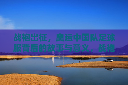 战袍出征，奥运中国队足球服背后的故事与意义，战袍出征，奥运中国足球服的故事与意义