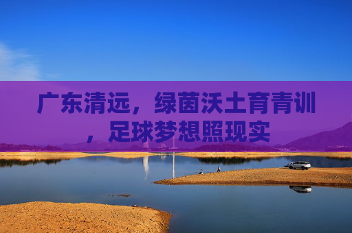 广东清远，绿茵沃土育青训，足球梦想照现实