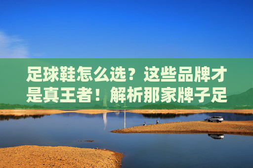 足球鞋怎么选？这些品牌才是真王者！解析那家牌子足球鞋好的终极答案