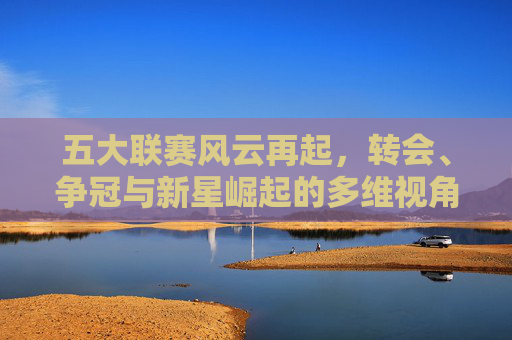 五大联赛风云再起，转会、争冠与新星崛起的多维视角