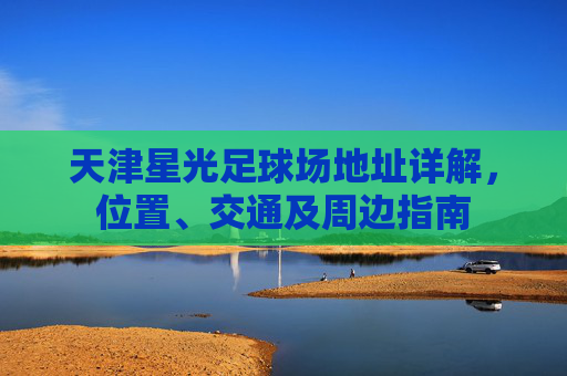 天津星光足球场地址详解，位置、交通及周边指南