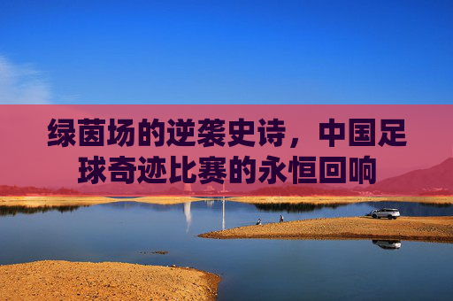 绿茵场的逆袭史诗，中国足球奇迹比赛的永恒回响