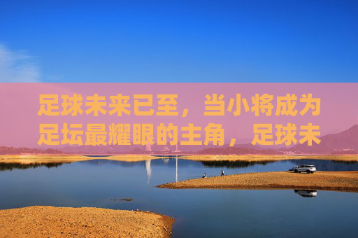 足球未来已至，当小将成为足坛最耀眼的主角，足球未来已至，小将成足坛最耀眼主角