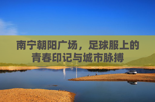 南宁朝阳广场，足球服上的青春印记与城市脉搏