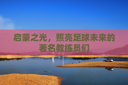 启蒙之光，照亮足球未来的著名教练员们