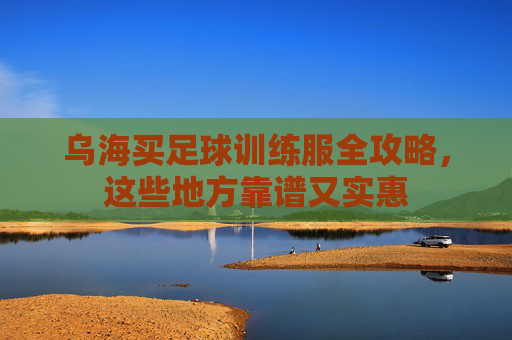 乌海买足球训练服全攻略，这些地方靠谱又实惠