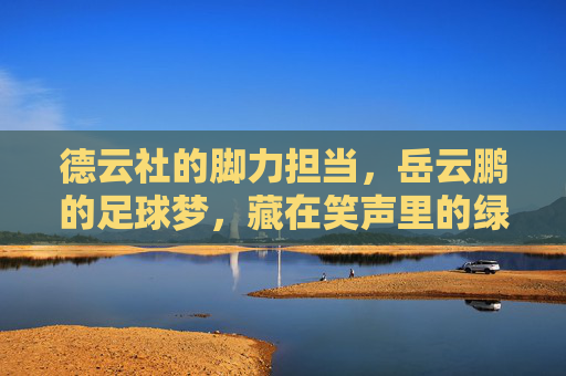德云社的脚力担当,岳云鹏的足球梦,藏在笑声里的绿茵情 德云社的脚力担当,岳云鹏的足球梦,藏在笑声里的绿茵情