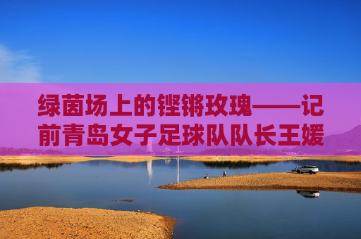 绿茵场上的铿锵玫瑰——记前青岛女子足球队队长王媛