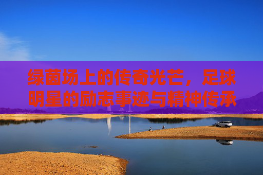 绿茵场上的传奇光芒，足球明星的励志事迹与精神传承