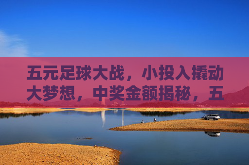 五元足球大战,小投入撬动大梦想,中奖金额揭秘,五元足球大战,小投入撬动大梦想,中奖金额揭秘 五元足球大战,小投入撬动大梦想,中奖金额揭秘,五元足球大战,小投入撬动大梦想,中奖金额揭秘