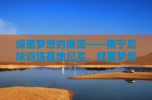 绿茵梦想的摇篮——南宁足球训练基地纪实,绿茵梦想的摇篮——南宁足球训练基地纪实 绿茵梦想的摇篮——南宁足球训练基地纪实,绿茵梦想的摇篮——南宁足球训练基地纪实