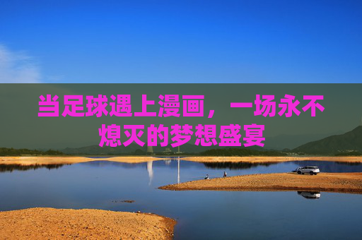 当足球遇上漫画,一场永不熄灭的梦想盛宴 当足球遇上漫画,一场永不熄灭的梦想盛宴