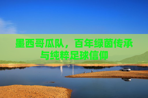 墨西哥瓜队，百年绿茵传承与纯粹足球信仰