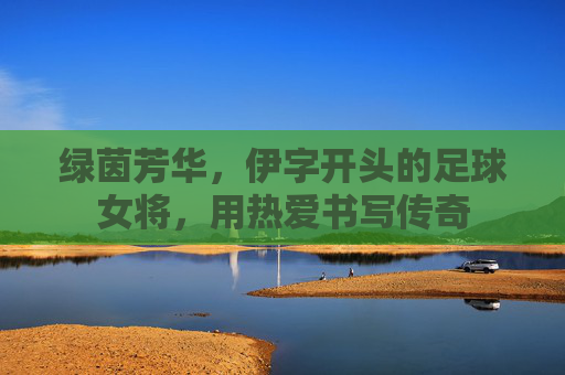 绿茵芳华，伊字开头的足球女将，用热爱书写传奇