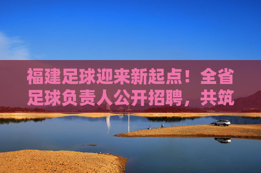 福建足球迎来新起点!全省足球负责人公开招聘,共筑闽球新辉煌 福建足球迎来新起点!全省足球负责人公开招聘,共筑闽球新辉煌