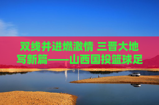 双线并进燃激情 三晋大地写新篇——山西国投篮球足球队的成长与担当