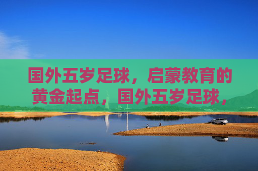 国外五岁足球，启蒙教育的黄金起点，国外五岁足球，启蒙教育的黄金起点