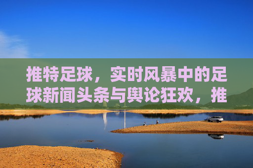 推特足球，实时风暴中的足球新闻头条与舆论狂欢，推特足球，实时风暴中的头条狂欢