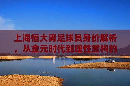 上海恒大男足球员身价解析，从金元时代到理性重构的价值变迁