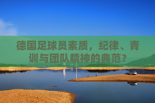 德国足球员素质,纪律、青训与团队精神的典范? 德国足球员素质,纪律、青训与团队精神的典范?