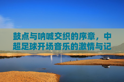 鼓点与呐喊交织的序章，中超足球开场音乐的激情与记忆