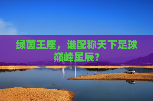 绿茵王座，谁配称天下足球巅峰星辰？