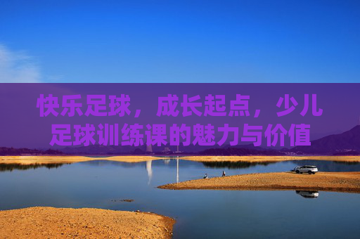 快乐足球，成长起点，少儿足球训练课的魅力与价值
