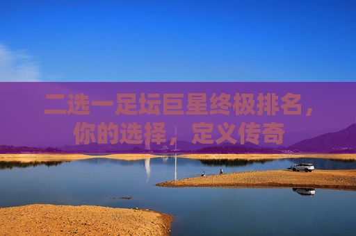 二选一足坛巨星终极排名，你的选择，定义传奇