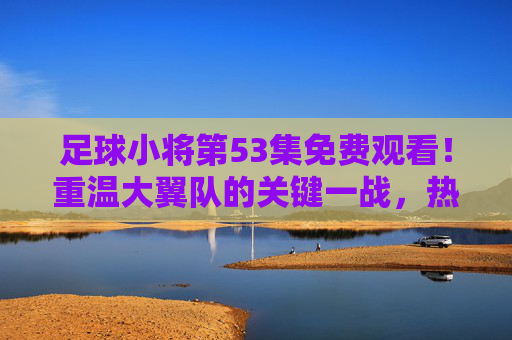 足球小将第53集免费观看!重温大翼队的关键一战,热血青春永不落幕 足球小将第53集免费观看!重温大翼队的关键一战,热血青春永不落幕