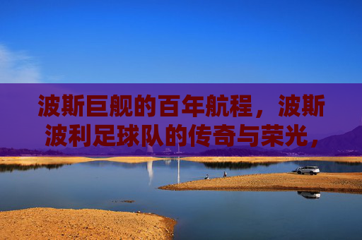 波斯巨舰的百年航程，波斯波利足球队的传奇与荣光，波斯巨舰百年航程，传奇与荣光