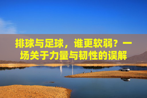 排球与足球，谁更软弱？一场关于力量与韧性的误解