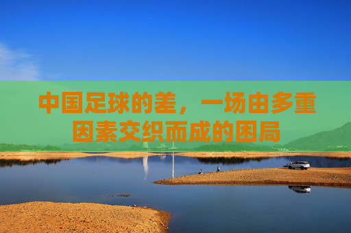 中国足球的差,一场由多重因素交织而成的困局 中国足球的差,一场由多重因素交织而成的困局