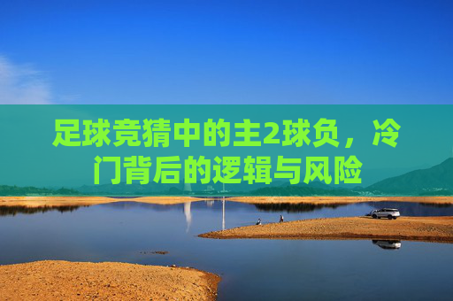 足球竞猜中的主2球负,冷门背后的逻辑与风险 足球竞猜中的主2球负,冷门背后的逻辑与风险