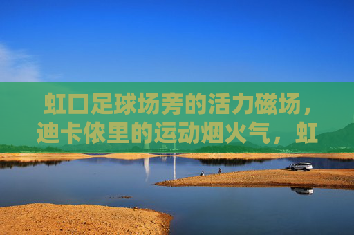 虹口足球场旁的活力磁场,迪卡侬里的运动烟火气,虹口足球场旁迪卡侬,运动烟火气的活力磁场 虹口足球场旁的活力磁场,迪卡侬里的运动烟火气,虹口足球场旁迪卡侬,运动烟火气的活力磁场