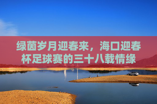 绿茵岁月迎春来,海口迎春杯足球赛的三十八载情缘 绿茵岁月迎春来,海口迎春杯足球赛的三十八载情缘