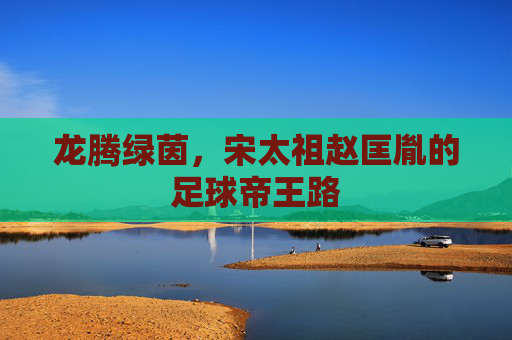 龙腾绿茵,宋太祖赵匡胤的足球帝王路 龙腾绿茵,宋太祖赵匡胤的足球帝王路