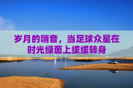 岁月的哨音，当足球众星在时光绿茵上缓缓转身
