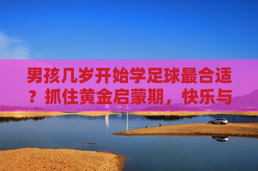 男孩几岁开始学足球最合适?抓住黄金启蒙期,快乐与成长同行 男孩几岁开始学足球最合适?抓住黄金启蒙期,快乐与成长同行