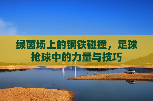绿茵场上的钢铁碰撞,足球抢球中的力量与技巧 绿茵场上的钢铁碰撞,足球抢球中的力量与技巧
