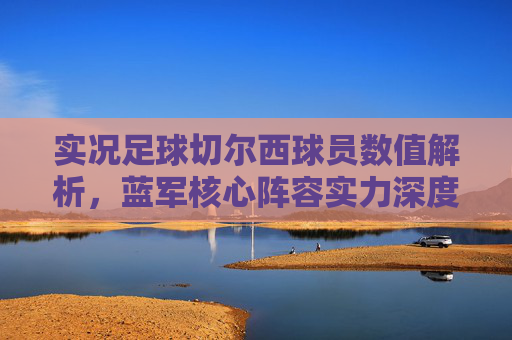 实况足球切尔西球员数值解析,蓝军核心阵容实力深度剖析 实况足球切尔西球员数值解析,蓝军核心阵容实力深度剖析