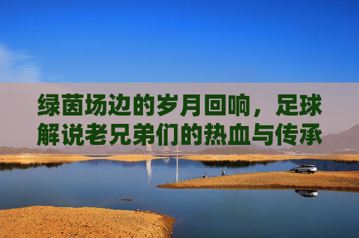 绿茵场边的岁月回响，足球解说老兄弟们的热血与传承，绿茵场边的岁月回响，老兄弟们的热血传承