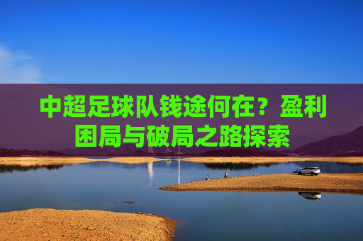 中超足球队钱途何在?盈利困局与破局之路探索 中超足球队钱途何在?盈利困局与破局之路探索