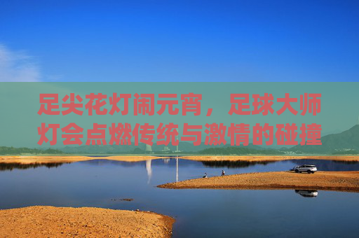足尖花灯闹元宵,足球大师灯会点燃传统与激情的碰撞,足尖花灯闹元宵 足球点燃传统激情 足尖花灯闹元宵,足球大师灯会点燃传统与激情的碰撞,足尖花灯闹元宵 足球点燃传统激情