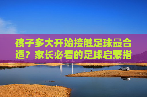 孩子多大开始接触足球最合适?家长必看的足球启蒙指南 孩子多大开始接触足球最合适?家长必看的足球启蒙指南