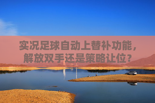 实况足球自动上替补功能,解放双手还是策略让位? 实况足球自动上替补功能,解放双手还是策略让位?