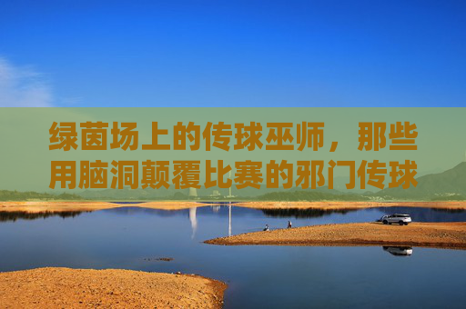 绿茵场上的传球巫师，那些用脑洞颠覆比赛的邪门传球教练