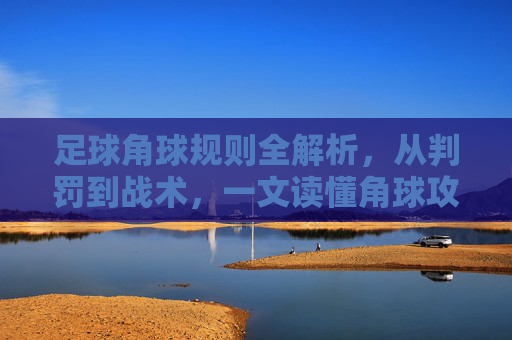 足球角球规则全解析,从判罚到战术,一文读懂角球攻防 足球角球规则全解析,从判罚到战术,一文读懂角球攻防